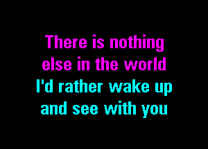 There is nothing
else in the world

I'd rather wake up
and see with you