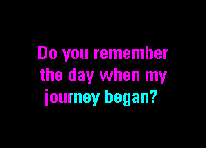 Do you remember

the day when my
journey began?