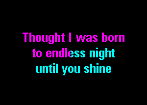Thought I was born

to endless night
until you shine