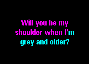 Will you be my

shoulder when I'm
grey and older?