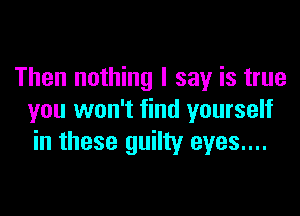Then nothing I say is true

you won't find yourself
in these guilty eyes....