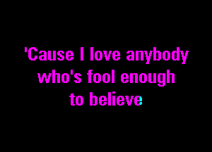 'Cause I love anybody

who's fool enough
to believe