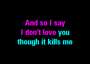 And so I say

I don't love you
though it kills me