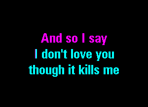 And so I say

I don't love you
though it kills me