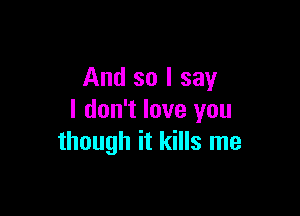 And so I say

I don't love you
though it kills me