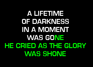 A LIFETIME
0F DARKNESS
IN A MOMENT
WAS GONE
HE CRIED AS THE GLORY
WAS SHONE