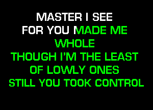 MASTER I SEE
FOR YOU MADE ME
WHOLE
THOUGH I'M THE LEAST

0F LOWLY ONES
STILL YOU TOOK CONTROL