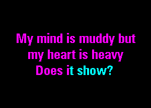 My mind is muddy but

my heart is heavy
Does it show?