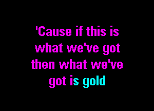 'Cause if this is
what we've got

then what we've
got is gold