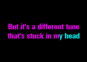 But it's a different tune

that's stuck in my head