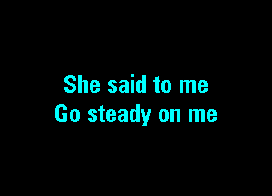 She said to me

Go steady on me