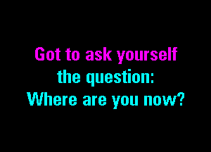 Got to ask yourself

the questioni
Where are you now?