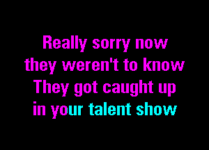 Really sorry now
they weren't to know

They got caught up
in your talent show