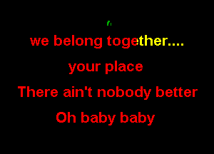 'l

we belong together....

your place

There ain't nobody better
Oh baby baby