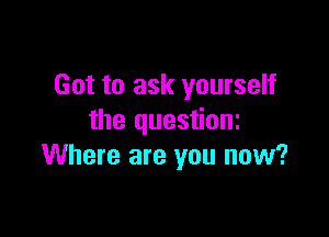 Got to ask yourself

the questioni
Where are you now?