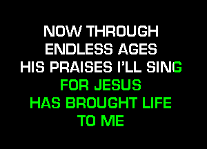 NOW THROUGH
ENDLESS AGES
HIS PRAISES PLL SING
FOR JESUS
HAS BROUGHT LIFE
TO ME