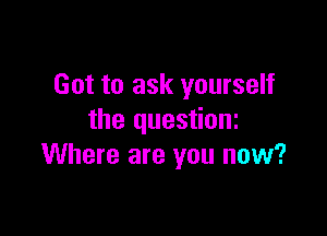 Got to ask yourself

the questioni
Where are you now?