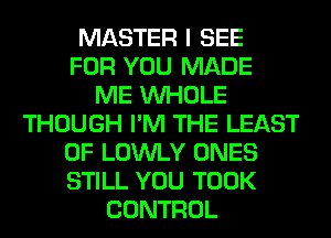 MASTER I SEE
FOR YOU MADE
ME WHOLE
THOUGH I'M THE LEAST
0F LOWLY ONES
STILL YOU TOOK
CONTROL