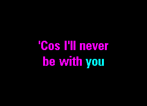 'Cos I'll never

be with you