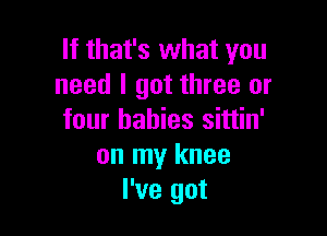 If that's what you
need I got three or

four babies sittin'
on my knee
I've got