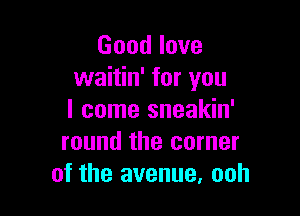 Good love
waitin' for you

I come sneakin'
round the corner
of the avenue, ooh