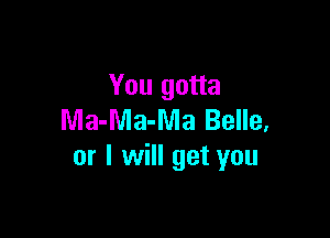 You gotta

Ma-Ma-Ma Belle,
or I will get you