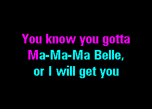 You know you gotta

Ma-Ma-Ma Belle,
or I will get you
