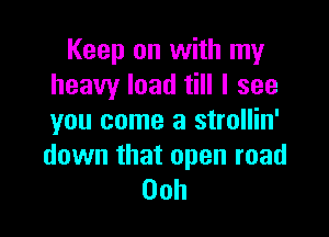 Keep on with my
heavy load till I see

you come a strollin'

down that open road
00h