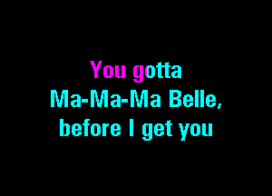 You gotta

Ma-Ma-Ma Belle,
before I get you