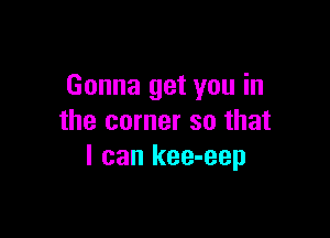 Gonna get you in

the corner so that
I can kee-eep