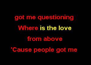 got me questioning
Where is the love

from above

'Cause people got me