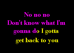 N0 n0 110
Don't know What I'm
gonna do I gotta

get back to you