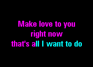 Make love to you

right now
that's all I want to do