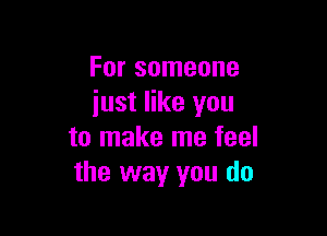 For someone
just like you

to make me feel
the way you do