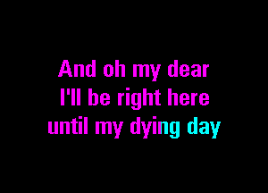 And oh my dear

I'll be right here
until my dying day