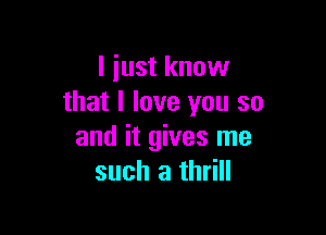 I just know
that I love you so

and it gives me
such a thrill