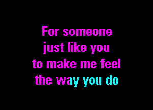 For someone
just like you

to make me feel
the way you do