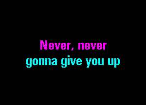 Never, never

gonna give you up