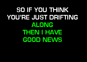SO IF YOU THINK
YOU'RE JUST DRIFTING
ALONG

THEN I HAVE
GOOD NEWS