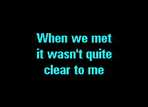 When we met

it wasn't quite
clear to me