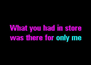 What you had in store

was there for only me