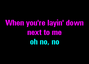 When you're layin' down

next to me
oh no. no