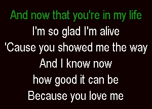 I'm so glad I'm alive
'Cause you showed me the way

And I know now
how good it can be
Because you love me