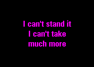 I can't stand it

I can't take
much more