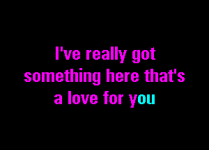 I've really got

something here that's
a love for you