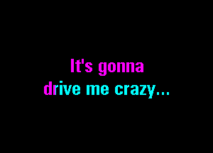 It's gonna

drive me crazy...