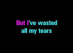 But I've wasted

all my tears