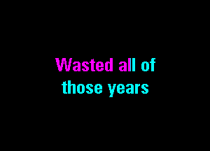 Wasted all of

those years