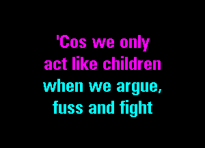 'Cos we only
act like children

when we argue,
fuss and fight