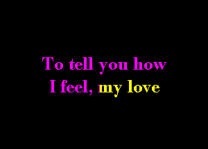 To tell you how

I feel, my love